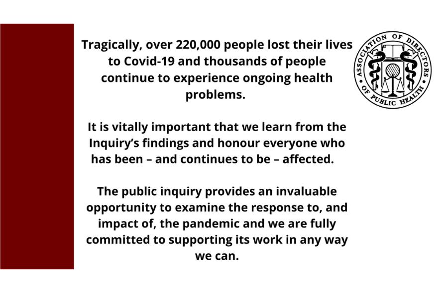 Tragically, over 220,000 people lost their lives to Covid-19 and thousands of people continue to experience ongoing health problems. It is vitally important that we learn from the Inquiry’s findings and honour everyone who has been – and continues to be – affected. The public inquiry provides an invaluable opportunity to examine the response to, and impact of, the pandemic and we are fully committed to supporting its work in any way we can.